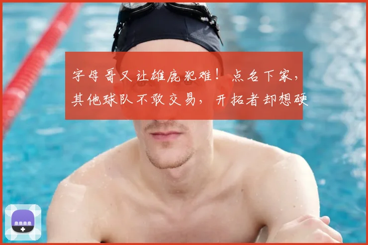 字母哥又让雄鹿犯难!点名下家,其他球队不敢交易,开拓者却想硬抢