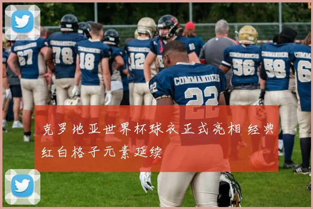 克罗地亚世界杯球衣正式亮相 经典红白格子元素延续