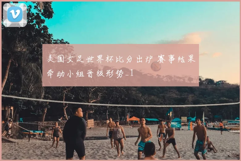美国女足世界杯比分出炉 赛事结果牵动小组晋级形势_1
