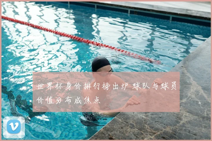 世界杯身价排行榜出炉 球队与球员价值分布成焦点