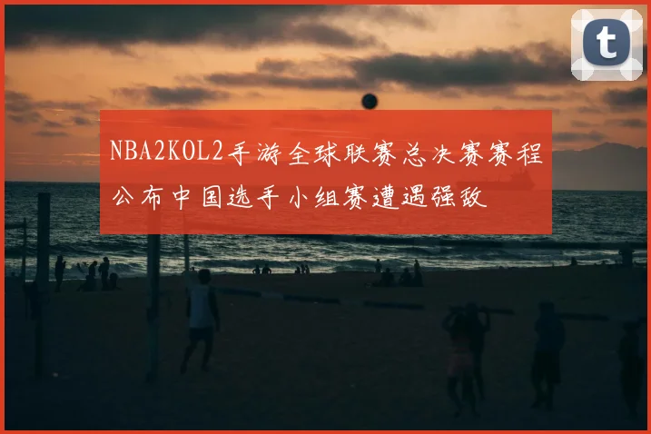 NBA2KOL2手游全球联赛总决赛赛程公布中国选手小组赛遭遇强敌