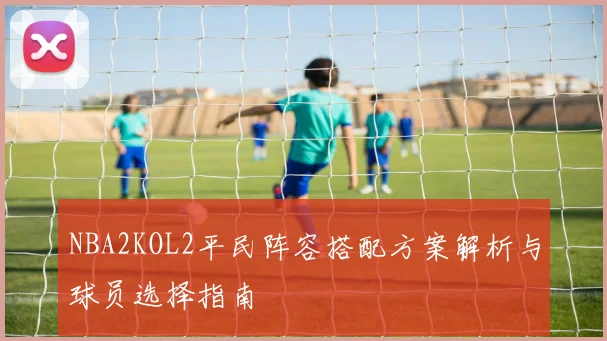 NBA2KOL2平民阵容搭配方案解析与球员选择指南
