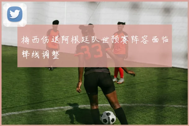 梅西伤退阿根廷队世预赛阵容面临锋线调整