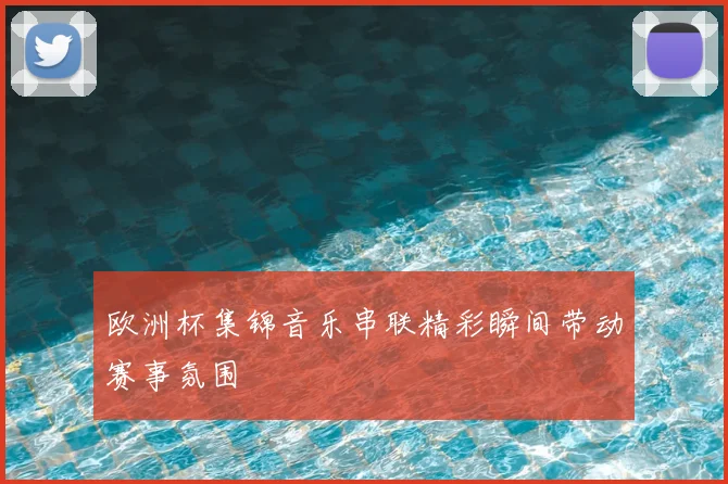 欧洲杯集锦音乐串联精彩瞬间带动赛事氛围
