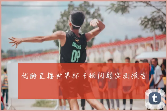 优酷直播世界杯卡顿问题实测报告
