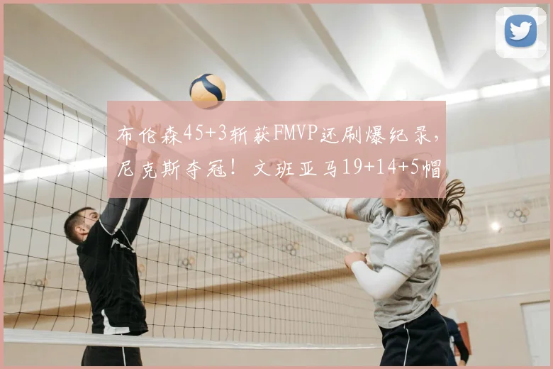 布伦森45+3斩获FMVP还刷爆纪录,尼克斯夺冠!文班亚马19+14+5帽