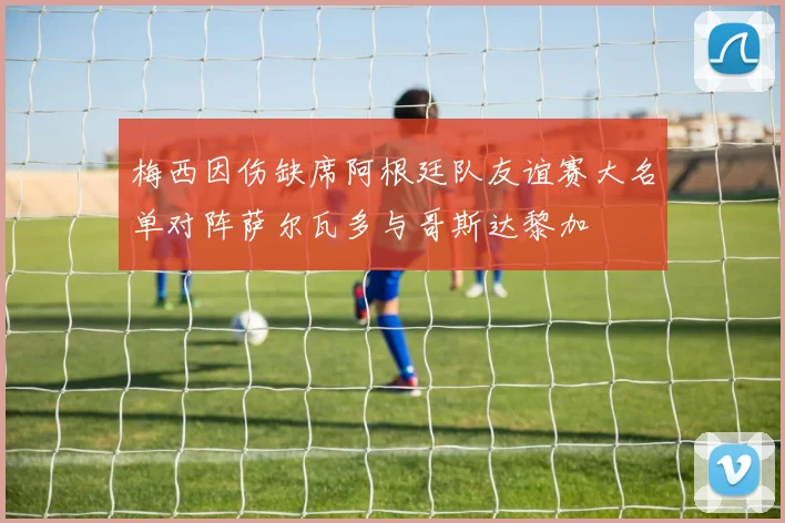 梅西因伤缺席阿根廷队友谊赛大名单对阵萨尔瓦多与哥斯达黎加