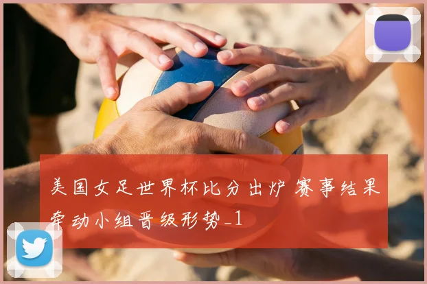 美国女足世界杯比分出炉 赛事结果牵动小组晋级形势_1