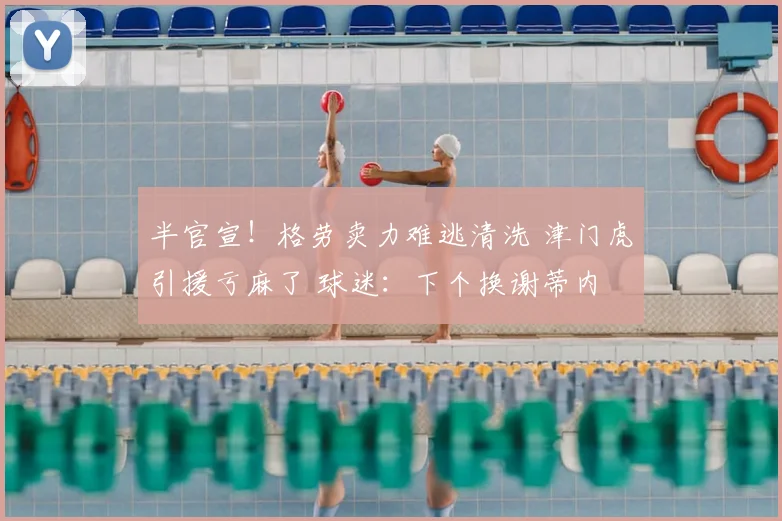 半官宣!格劳卖力难逃清洗 津门虎引援亏麻了 球迷:下个换谢蒂内