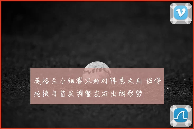 英格兰小组赛末轮对阵意大利 伤停轮换与首发调整左右出线形势