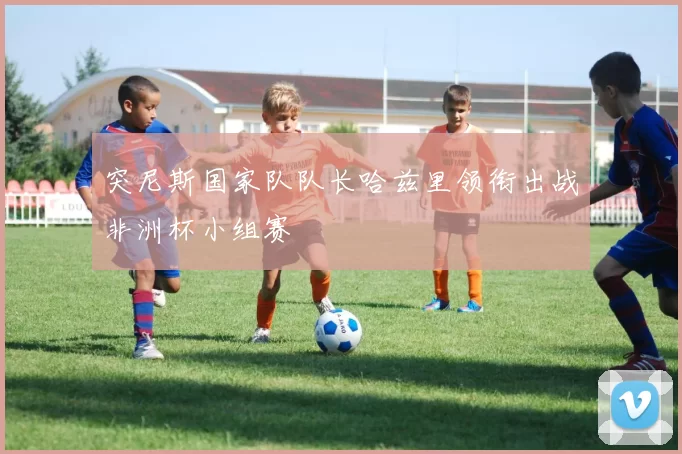 突尼斯国家队队长哈兹里领衔出战非洲杯小组赛