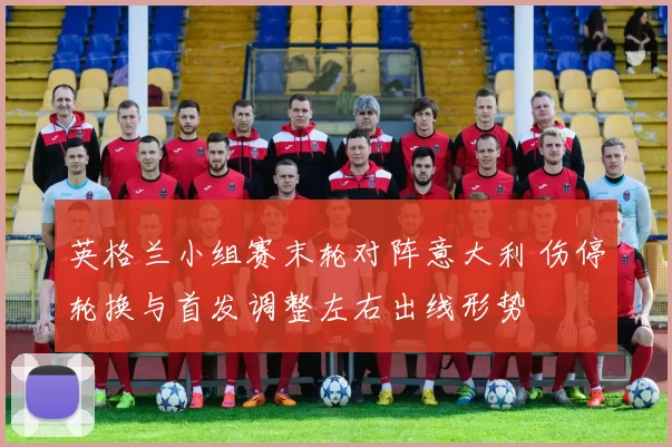 英格兰小组赛末轮对阵意大利 伤停轮换与首发调整左右出线形势