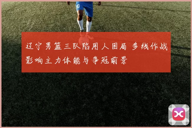 辽宁男篮三队陷用人困局 多线作战影响主力体能与争冠前景