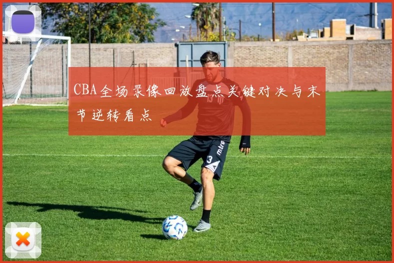 CBA全场录像回放盘点关键对决与末节逆转看点