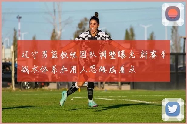 辽宁男篮教练团队调整曝光 新赛季战术体系和用人思路成看点