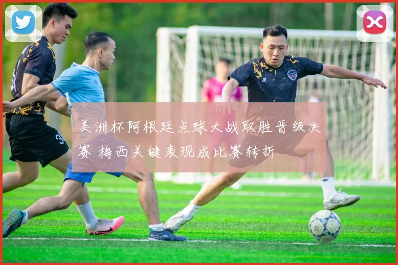 美洲杯阿根廷点球大战取胜晋级决赛 梅西关键表现成比赛转折