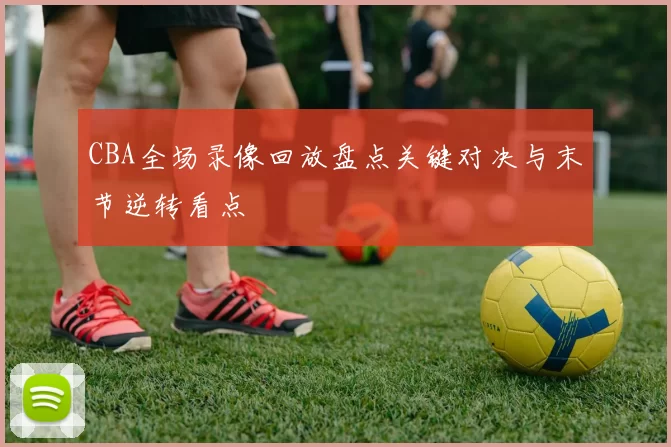 CBA全场录像回放盘点关键对决与末节逆转看点