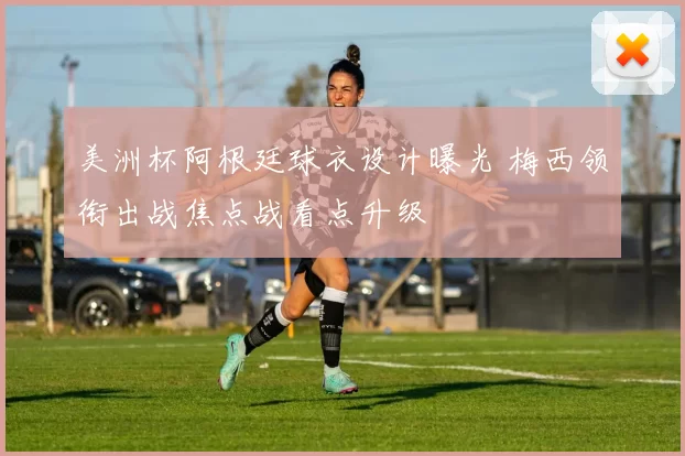 美洲杯阿根廷球衣设计曝光 梅西领衔出战焦点战看点升级