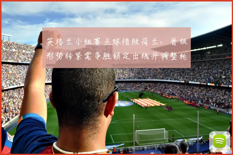 英格兰小组赛点球惜败荷兰，晋级形势转紧需争胜锁定出线并调整轮换