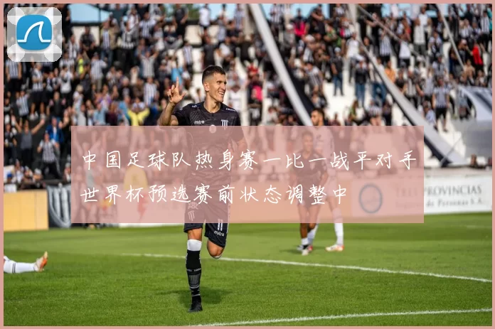 中国足球队热身赛一比一战平对手世界杯预选赛前状态调整中