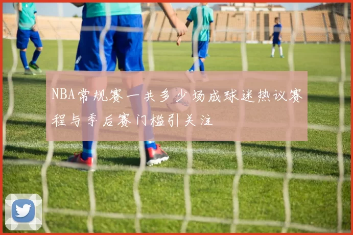 NBA常规赛一共多少场成球迷热议赛程与季后赛门槛引关注