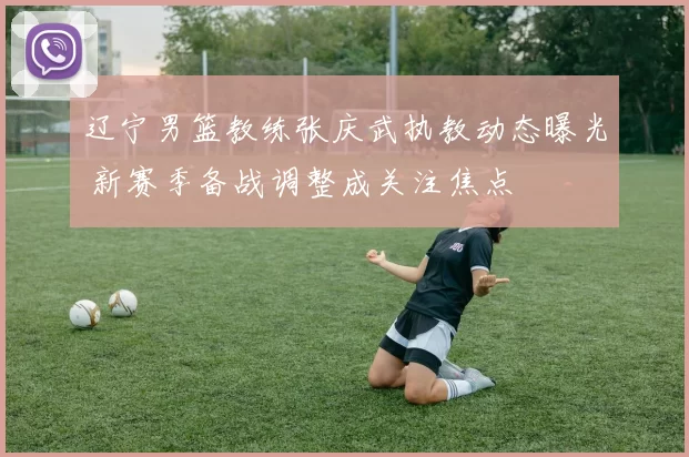 辽宁男篮教练张庆武执教动态曝光 新赛季备战调整成关注焦点