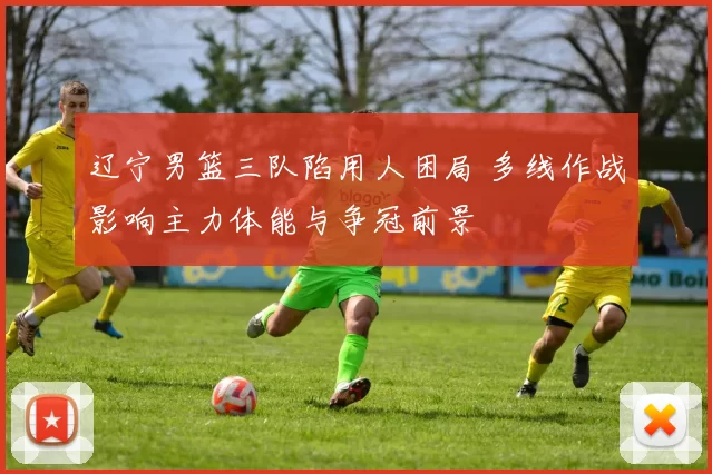 辽宁男篮三队陷用人困局 多线作战影响主力体能与争冠前景