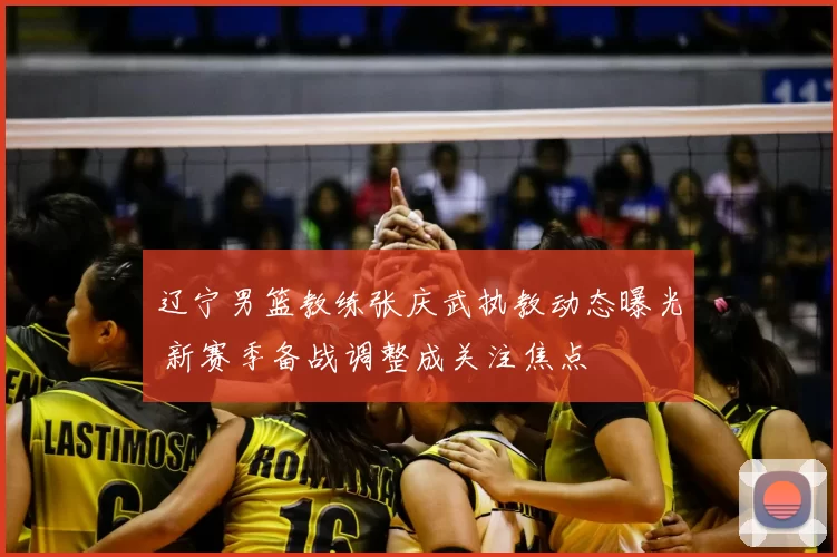 辽宁男篮教练张庆武执教动态曝光 新赛季备战调整成关注焦点