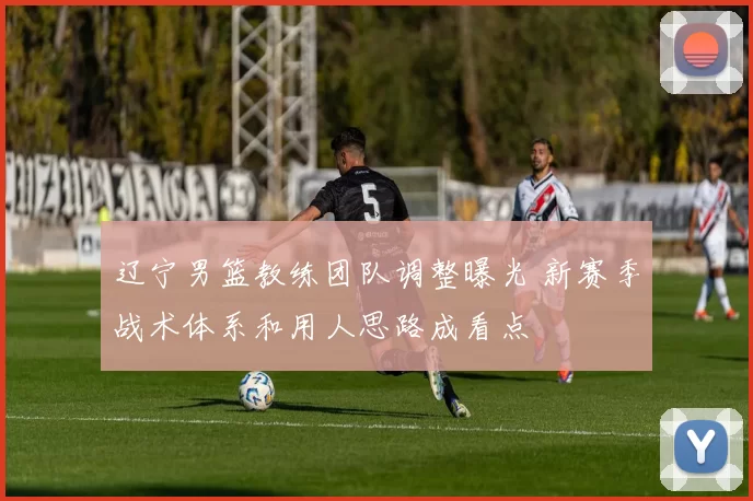 辽宁男篮教练团队调整曝光 新赛季战术体系和用人思路成看点
