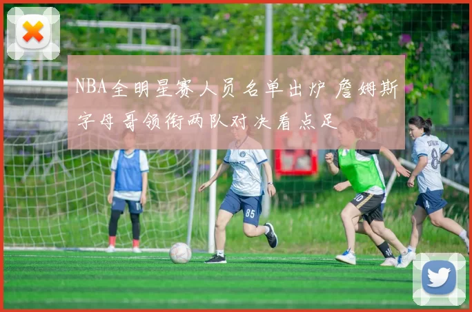 NBA全明星赛人员名单出炉 詹姆斯字母哥领衔两队对决看点足